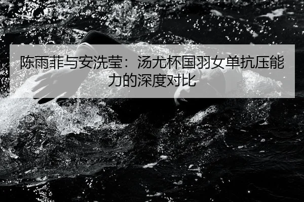 陈雨菲与安洗莹：汤尤杯国羽女单抗压能力的深度对比