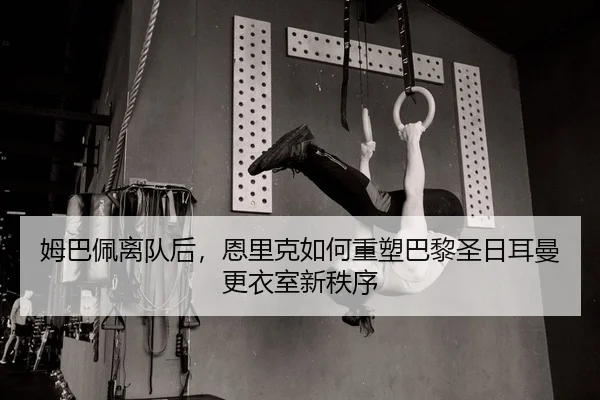 姆巴佩离队后，恩里克如何重塑巴黎圣日耳曼更衣室新秩序